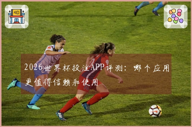 2026世界杯投注APP评测：哪个应用更值得信赖和使用